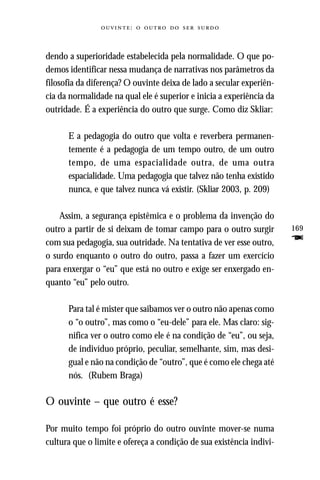 :     



dendo a superioridade estabelecida pela normalidade. O que po-
demos identificar nessa mudança de narrativas nos parâmetros da
filosofia da diferença? O ouvinte deixa de lado a secular experiên-
cia da normalidade na qual ele é superior e inicia a experiência da
outridade. É a experiência do outro que surge. Como diz Skliar:

      E a pedagogia do outro que volta e reverbera permanen-
      temente é a pedagogia de um tempo outro, de um outro
      tempo, de uma espacialidade outra, de uma outra
      espacialidade. Uma pedagogia que talvez não tenha existido
      nunca, e que talvez nunca vá existir. (Skliar 2003, p. 209)

    Assim, a segurança epistêmica e o problema da invenção do
outro a partir de si deixam de tomar campo para o outro surgir        169
com sua pedagogia, sua outridade. Na tentativa de ver esse outro,     F
o surdo enquanto o outro do outro, passa a fazer um exercício
para enxergar o “eu” que está no outro e exige ser enxergado en-
quanto “eu” pelo outro.

      Para tal é mister que saibamos ver o outro não apenas como
      o “o outro”, mas como o “eu-dele” para ele. Mas claro: sig-
      nifica ver o outro como ele é na condição de “eu”, ou seja,
      de indivíduo próprio, peculiar, semelhante, sim, mas desi-
      gual e não na condição de “outro”, que é como ele chega até
      nós. (Rubem Braga)

O ouvinte – que outro é esse?

Por muito tempo foi próprio do outro ouvinte mover-se numa
cultura que o limite e ofereça a condição de sua existência indivi-
 