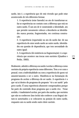 :     



surdo, isto é, a experiência que ele está vivendo que pode estar
acontecendo de três diferentes formas:
      1. A experiência (estar fazendo) no ato de transformar-se:
      faz-se experiências no contato com a diferença que está no
      outro surdo. É um ato de ir construindo a identidade, ato
      que permite novamente colocar a descoberto as identida-
      des nunca prontas, fragmentadas, em contínua constru-
      ção;
      2. A experiência (exportada) no ato do surdo dar: de sua
      experiência do estar sendo surdo ao outro surdo, identida-
      des em questão de dependência, que tem necessidade do
      outro igual;
      3. A experiência (de resistência ou fragmentação): é a expe-
      riência que acontece nas trocas com ouvintes (Quadros e         171
      Perlin, 2003).                                                  F
Realmente, admitir a diferença no surdo é aceitar a diferença como
ouvintes da própria experiência como diferentes. Tem a ver com o
pessoal, com a individualidade ou com a experiência de quem vai
assumir/assumiu o ser o outro. Manifesta-se na formatação do
programa do aceitar a diferença do ser surdo. A experiência é a
que vai aí dentro do programa do proposto “vir a ser surdo” pelo
povo surdo. É uma experiência altamente compensadora porque
faz parte do conteúdo desse programa que o surdo vive. Nesse
sentido, é inadmissível aceitar, por parte dos surdos, que ouvintes
que não os conhecem (isso inclui não conhecer a sua língua) sin-
tam-se autorizados a se colocarem na posição do outro surdo,
enquanto um eu surdo sendo outro deste ouvinte.
 