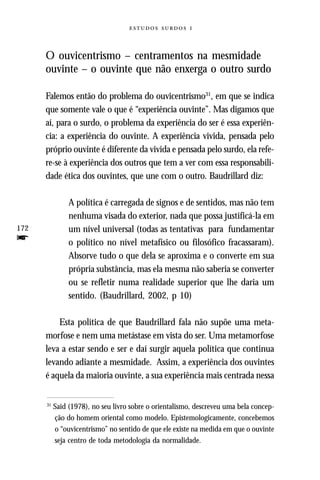   



      O ouvicentrismo – centramentos na mesmidade
      ouvinte – o ouvinte que não enxerga o outro surdo

      Falemos então do problema do ouvicentrismo31, em que se indica
      que somente vale o que é “experiência ouvinte”. Mas digamos que
      aí, para o surdo, o problema da experiência do ser é essa experiên-
      cia: a experiência do ouvinte. A experiência vivida, pensada pelo
      próprio ouvinte é diferente da vivida e pensada pelo surdo, ela refe-
      re-se à experiência dos outros que tem a ver com essa responsabili-
      dade ética dos ouvintes, que une com o outro. Baudrillard diz:

                A política é carregada de signos e de sentidos, mas não tem
                nenhuma visada do exterior, nada que possa justificá-la em
172             um nível universal (todas as tentativas para fundamentar
f               o político no nível metafísico ou filosófico fracassaram).
                Absorve tudo o que dela se aproxima e o converte em sua
                própria substância, mas ela mesma não saberia se converter
                ou se refletir numa realidade superior que lhe daria um
                sentido. (Baudrillard, 2002, p 10)

          Esta política de que Baudrillard fala não supõe uma meta-
      morfose e nem uma metástase em vista do ser. Uma metamorfose
      leva a estar sendo e ser e daí surgir aquela política que continua
      levando adiante a mesmidade. Assim, a experiência dos ouvintes
      é aquela da maioria ouvinte, a sua experiência mais centrada nessa


      31
           Said (1978), no seu livro sobre o orientalismo, descreveu uma bela concep-
           ção do homem oriental como modelo. Epistemologicamente, concebemos
           o “ouvicentrismo” no sentido de que ele existe na medida em que o ouvinte
           seja centro de toda metodologia da normalidade.
 