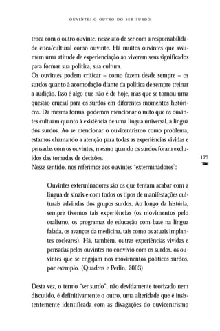 :     



troca com o outro ouvinte, nesse ato de ser com a responsabilida-
de ética/cultural como ouvinte. Há muitos ouvintes que assu-
mem uma atitude de experienciação ao viverem seus significados
para formar sua política, sua cultura.
Os ouvintes podem criticar – como fazem desde sempre – os
surdos quanto à acomodação diante da política de sempre treinar
a audição. Isso é algo que não é de hoje, mas que se tornou uma
questão crucial para os surdos em diferentes momentos históri-
cos. Da mesma forma, podemos mencionar o mito que os ouvin-
tes cultuam quanto à existência de uma língua universal, a língua
dos surdos. Ao se mencionar o ouvicentrismo como problema,
estamos chamando a atenção para todas as experiências vividas e
pensadas com os ouvintes, mesmo quando os surdos foram exclu-
ídos das tomadas de decisões.                                       173
Nesse sentido, nos referimos aos ouvintes “exterminadores”:         F
      Ouvintes exterminadores são os que tentam acabar com a
      língua de sinais e com todos os tipos de manifestações cul-
      turais advindas dos grupos surdos. Ao longo da história,
      sempre tivemos tais experiências (os movimentos pelo
      oralismo, os programas de educação com base na língua
      falada, os avanços da medicina, tais como os atuais implan-
      tes cocleares). Há, também, outras experiências vividas e
      pensadas pelos ouvintes no convívio com os surdos, os ou-
      vintes que se engajam nos movimentos políticos surdos,
      por exemplo. (Quadros e Perlin, 2003)

Desta vez, o termo “ser surdo”, não devidamente teorizado nem
discutido, é definitivamente o outro, uma alteridade que é insis-
tentemente identificada com as divagações do ouvicentrismo
 