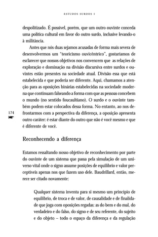   



      despolitizado. É possível, porém, que um outro ouvinte conceda
      uma política cultural em favor do outro surdo, inclusive levando-o
      à militância.
          Antes que nós duas sejamos acusadas de forma mais severa de
      desenvolvermos um “teoricismo ouvicêntrico”, gostaríamos de
      esclarecer que nossos objetivos nos convencem que as relações de
      exploração e dominação na divisão discursiva entre surdos e ou-
      vintes estão presentes na sociedade atual. Divisão essa que está
      estabelecida e que poderia ser diferente. Aqui, chamamos a aten-
      ção para as oposições binárias estabelecidas na sociedade moder-
      na que continuam falseando a forma com que as pessoas concebem
      o mundo (no sentido foucaultiano). O surdo e o ouvinte tam-
      bém podem estar colocados dessa forma. No entanto, ao nos de-
174   frontarmos com a perspectiva da diferença, a oposição apresenta
f     outro caráter: é estar diante do outro que não é você mesmo e que
      é diferente de você.

      Reconhecendo a diferença

      Estamos ressaltando nosso objetivo de reconhecimento por parte
      do ouvinte de um sistema que passa pela simulação de um uni-
      verso vital onde o signo assume posições de equilíbrio e valor per-
      ceptíveis apenas nos que fazem uso dele. Baudrillard, então, me-
      rece ser citado novamente:

            Qualquer sistema inventa para si mesmo um princípio de
            equilíbrio, de troca e de valor, de causalidade e de finalida-
            de que joga com oposições regadas: as do bem e do mal, do
            verdadeiro e do falso, do signo e de seu referente, do sujeito
            e do objeto – todo o espaço da diferença e da regulação
 