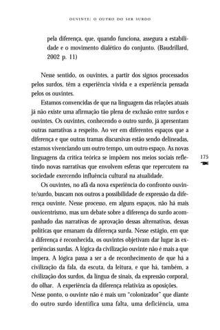 :     



      pela diferença, que, quando funciona, assegura a estabili-
      dade e o movimento dialético do conjunto. (Baudrillard,
      2002 p. 11)

     Nesse sentido, os ouvintes, a partir dos signos processados
pelos surdos, têm a experiência vivida e a experiência pensada
pelos os ouvintes.
     Estamos convencidas de que na linguagem das relações atuais
já não existe uma afirmação tão plena de exclusão entre surdos e
ouvintes. Os ouvintes, conhecendo o outro surdo, já apresentam
outras narrativas a respeito. Ao ver em diferentes espaços que a
diferença e que outras tramas discursivas estão sendo delineadas,
estamos vivenciando um outro tempo, um outro espaço. As novas
linguagens da crítica teórica se impõem nos meios sociais refle-      175
tindo novas narrativas que envolvem esferas que repercutem na         F
sociedade exercendo influência cultural na atualidade.
     Os ouvintes, no afã da nova experiência do confronto ouvin-
te/surdo, buscam nos outros a possibilidade de expressão da dife-
rença ouvinte. Nesse processo, em alguns espaços, não há mais
ouvicentrismo, mas um debate sobre a diferença do surdo acom-
panhado das narrativas de aprovação dessas alternativas, dessas
políticas que emanam da diferença surda. Nesse estágio, em que
a diferença é reconhecida, os ouvintes objetivam dar lugar às ex-
periências surdas. A lógica da civilização ouvinte não é mais a que
impera. A lógica passa a ser a de reconhecimento de que há a
civilização da fala, da escuta, da leitura, e que há, também, a
civilização dos surdos, da língua de sinais, da expressão corporal,
do olhar. A experiência da diferença relativiza as oposições.
Nesse ponto, o ouvinte não é mais um “colonizador” que diante
do outro surdo identifica uma falta, uma deficiência, uma
 