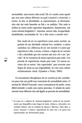   



      menoridade, uma menos valia social. Ele vê o surdo como aquele
      que tem uma cultura diferente na qual é possível o raciocínio, a
      escrita. As leis, as identidades, as representações, as determina-
      ções não são mais baseadas na fala e na audição. Não mais se
      atribui ao outro surdo expressões degradantes, deprimentes, tais
      como minoria lingüística32, minorias, menos valia, incapacidade,
      desabilitados, necessitados de “ter a fala como o ouvinte tem”.

                Este modo de ser na experiência como outro ouvinte, na
                posição da sua alteridade cultural leva, também, a outros
                caminhos: (a) a diferença de ser: este ouvinte é o outro que
                experiência a fala, a escuta, a leitura, a lógica de ser ouvinte
                e (b) a alteridade que este ouvinte não tem: ele é um “pri-
176             vado” de ter tentativas de sinais expressivos para tudo. Um
f               privado de experiências visuais para tudo. Os outros ou-
                vintes são os outros “não capacitados” para inventar uma
                língua de sinais na sua originalidade, de criar uma cultura
                exclusivamente visual. (Quadros e Perlin, 2003)

           Os mecanismos disciplinares do ser ouvinte já não contribu-
      em para criar um perfil com conotações de normalidade única. O
      normal de Michel Foucault, como conseqüência do poder, torna
      difícil entender o surdo com outros processos. O achado do outro
      normal como diferente não está ligado ao processo da normalidade.


      32
           Ao nosso ver, o adjetivo de “minorias lingüísticas” resulta de um entendi-
           mento que desqualifica nossa língua de sinais, rebaixa-a, colocando-a em
           condição inferior, não na condição de riqueza e diferença. Além disso, o
           termo “minoria” é relativo, dependendo de onde está e de quem está
           representando um determinado grupo.
 