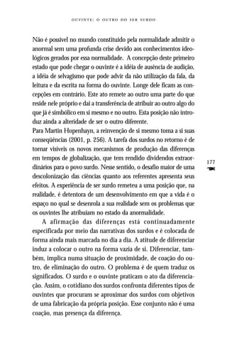 :     



Não é possível no mundo constituído pela normalidade admitir o
anormal sem uma profunda crise devido aos conhecimentos ideo-
lógicos gerados por essa normalidade. A concepção deste primeiro
estado que pode chegar o ouvinte é a idéia de ausência de audição,
a idéia de selvagismo que pode advir da não utilização da fala, da
leitura e da escrita na forma do ouvinte. Longe dele ficam as con-
cepções em contrário. Este ato remete ao outro uma parte do que
reside nele próprio e daí a transferência de atribuir ao outro algo do
que já é simbólico em si mesmo e no outro. Esta posição não intro-
duz ainda a alteridade de ser o outro diferente.
Para Martin Hopenhayn, a reinvenção de si mesmo toma a si suas
conseqüências (2001, p. 256). A tarefa dos surdos no retorno é de
tornar visíveis os novos mecanismos de produção das diferenças
em tempos de globalização, que tem rendido dividendos extraor-
                                                                         177
dinários para o povo surdo. Nesse sentido, o desafio maior de uma        F
descolonização das ciências quanto aos referentes apresenta seus
efeitos. A experiência de ser surdo remeteu a uma posição que, na
realidade, é detentora de um desenvolvimento em que a vida é o
espaço no qual se desenrola a sua realidade sem os problemas que
os ouvintes lhe atribuíam no estado da anormalidade.
     A afirmação das diferenças está continuadamente
especificada por meio das narrativas dos surdos e é colocada de
forma ainda mais marcada no dia a dia. A atitude de diferenciar
induz a colocar o outro na forma vazia de si. Diferenciar, tam-
bém, implica numa situação de proximidade, de coação do ou-
tro, de eliminação do outro. O problema é de quem traduz os
significados. O surdo e o ouvinte praticam o ato da diferencia-
ção. Assim, o cotidiano dos surdos confronta diferentes tipos de
ouvintes que procuram se aproximar dos surdos com objetivos
de uma fabricação da própria posição. Esse conjunto não é uma
coação, mas presença da diferença.
 