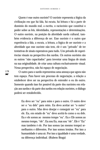   



           Quem é esse outro ouvinte? O ouvinte representa a lógica da
      civilização em que há fala, há escuta, há leitura e há a parte de
      domínio do mundo real, a escrita, o raciocínio que constitui o
      poder sobre as leis, identidades, representações e determinações.
      O outro ouvinte, na posição da alteridade surda cultural, tam-
      bém evidencia a diferença de ser. Esse ouvinte é o outro que
      experiência a fala, a escuta, a leitura, a lógica de ser ouvinte e a
      alteridade que esse ouvinte não tem, ele é um “privado” de ter
      tentativas de sinais expressivos para tudo. Um privado de experi-
      ências visuais na perspectiva dos surdos. Os outros ouvintes são
      os outros “não capacitados” para inventar uma língua de sinais
      na sua originalidade, de criar uma cultura exclusivamente visual.
      Nessa perspectiva, não há espaço de negociação.
178        O outro para o surdo representou uma ameaça que agora não
f     tem espaço. Para haver um processo de negociação, a relação a
      estabelecer deve ser na perspectiva de entender o eu do outro.
      Somente quando isso for possível da parte dos ouvintes em rela-
      ção aos surdos e da parte dos surdos em relação ouvintes, o diálogo
      poderá ser restabelecido.

            Eu devo ser “eu” para mim e para o outro. O outro deve
            ser o “eu dele” para mim. Eu devo aceitar ser “o outro”
            para o outro. Mas devo desejar e conseguir ser “eu” para
            ele. Eu, em estado de “eu” devo aceitá-lo como o eu dele.
            Eu e ele somos ao mesmo tempo “eu”. Eu e Ele somos ao
            mesmo tempo, “ele”. Eu sou Eu, mas sou “ele”. Ele é “Eu”
            mas também é ele. Por isso somos (ao mesmo tempo) se-
            melhantes e diferentes. Por isso somos irmãos. Por isso a
            humanidade é uma só. Por isso a igualdade é uma verdade,
            na diferença individual. (Rubem Braga)
 