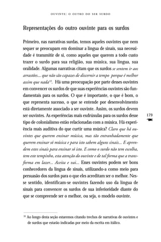 :     



Representações do outro ouvinte para os surdos

Primeiro, nas narrativas surdas, temos aqueles ouvintes que nem
sequer se preocupam em dominar a língua de sinais, sua necessi-
dade é transmitir de si, como aqueles que querem a todo custo
trazer o surdo para sua religião, sua música, sua língua, sua
oralidade. Algumas narrativas citam que os surdos se sentem ir aos
arrastões... que não são capazes de discernir a tempo porque é melhor
assim que nada33. Há uma preocupação por parte desses ouvintes
em convencer os surdos de que suas experiências ouvintes são fun-
damentais para os surdos. O que é importante, o que é bom, o
que representa sucesso, o que se entende por desenvolvimento
está diretamente associado a ser ouvinte. Assim, os surdos devem
ser ouvintes. As experiências mais exdrúxulas para os surdos desse                179
tipo de colonialismo estão relacionadas com a música. Há experi-                  F
ência mais auditiva do que curtir uma música? Claro que há ou-
vintes que querem ensinar música, mas tão entranhadamente que
querem ensinar só música e para isto sabem alguns sinais... E apren-
dem estes sinais para ensinar só isto. E como o surdo não tem escolha,
tem este tempinho, esta atenção do ouvinte e de tal forma que a trans-
forma em lazer... Aceita e vai... Esses ouvintes podem ser bons
conhecedores da língua de sinais, utilizando-a como meio para
persuasão dos surdos para o que eles acreditam ser o melhor. Nes-
se sentido, identificam-se ouvintes fazendo uso da língua de
sinais para convencer os surdos de sua inferioridade diante do
que se compreende ser o melhor, ou seja, o modelo ouvinte.



33
     Ao longo desta seção estaremos citando trechos de narrativas de ouvintes e
     de surdos que estarão indicadas por meio da escrita em itálico.
 
