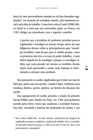   



berço de ouro provavelmente estariam no rol dos chamados vaga-
bundos8, em situações de verdadeira miséria, pelo isolamento so-
cial e pela falta de trabalho. Como bem coloca Castel (1998:140),
ao referir-se à carta que um controlador geral, na França, em
1764, dirigiu aos intendentes com o seguinte conselho:

         é preciso que a jurisdição de prebostes prendam poucos
         vagabundos e mendigos ao mesmo tempo; talvez até suas
         diligências devam voltar-se principalmente para “mendi-
         gos inválidos” mais do que para os válidos porque, como
         os primeiros não têm o recurso de poder trabalhar, é mais
         difícil impedi-los de mendigar e porque os mendigos vá-
         lidos, que verão prender até mesmo os inválidos, ficarão
                                                                                      19
         muito mais apavorados e muito mais depressa se deter-
         minarão a arrumar uma profissão.
                                                                                      F
    São justamente os surdos vagabundos que viviam nas ruas de
Paris que, junto com um ouvinte, o abade L’Epée, viabilizam uma
mudança drástica, porém, positiva, na história da educação dos
surdos.
    Esse agrupamento de surdos permitiu a criação da primeira
Escola Pública para Surdos em Paris, em 1760, provavelmente
movido pelos fortes ventos que assolavam a sociedade francesa.
Esse fato, vinculado à história das instituições de surdos, é um


8
    Para Castel (1998:139), “os dois critérios constitutivos da categoria de
    vagabundo tornaram-se explícitos: a ausência de trabalho, isto é, a ociosida-
    de associada à falta de recursos, e o fato de ser sem ‘fé nem lei’, isto é, sem
    pertencimento comunitário”.
 