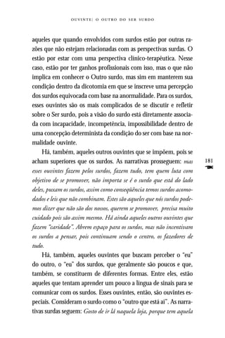 :     



aqueles que quando envolvidos com surdos estão por outras ra-
zões que não estejam relacionadas com as perspectivas surdas. O
estão por estar com uma perspectiva clínico-terapêutica. Nesse
caso, estão por ter ganhos profissionais com isso, mas o que não
implica em conhecer o Outro surdo, mas sim em manterem sua
condição dentro da dicotomia em que se inscreve uma percepção
dos surdos equivocada com base na anormalidade. Para os surdos,
esses ouvintes são os mais complicados de se discutir e refletir
sobre o Ser surdo, pois a visão do surdo está diretamente associa-
da com incapacidade, incompetência, impossibilidade dentro de
uma concepção determinista da condição do ser com base na nor-
malidade ouvinte.
     Há, também, aqueles outros ouvintes que se impõem, pois se
acham superiores que os surdos. As narrativas prosseguem: mas           181
esses ouvintes fazem pelos surdos, fazem tudo, tem quem luta com        F
objetivo de se promover, não importa se é o surdo que está do lado
deles, puxam os surdos, assim como conseqüência temos surdos acomo-
dados e leis que não combinam. Estes são aqueles que nós surdos pode-
mos dizer que não são dos nossos, querem se promover, precisa muito
cuidado pois são assim mesmo. Há ainda aqueles outros ouvintes que
fazem “caridade”. Abrem espaço para os surdos, mas não incentivam
os surdos a pensar, pois continuam sendo o centro, os fazedores de
tudo.
     Há, também, aqueles ouvintes que buscam perceber o “eu”
do outro, o “eu” dos surdos, que geralmente são poucos e que,
também, se constituem de diferentes formas. Entre eles, estão
aqueles que tentam aprender um pouco a língua de sinais para se
comunicar com os surdos. Esses ouvintes, então, são ouvintes es-
peciais. Consideram o surdo como o “outro que está aí”. As narra-
tivas surdas seguem: Gosto de ir lá naquela loja, porque tem aquela
 