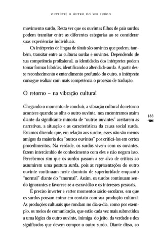 :     



movimento surdo. Resta ver que os ouvintes filhos de pais surdos
podem transitar entre as diferentes categorias ao se considerar
suas experiências individuais.
     Os intérpretes de língua de sinais são ouvintes que podem, tam-
bém, transitar entre as culturas surdas e ouvintes. Dependendo de
sua competência profissional, as identidades dos intérpretes podem
tomar formas híbridas, identificando a alteridade surda. A partir des-
se reconhecimento e entendimento profundo do outro, o intérprete
consegue realizar com mais competência o processo de tradução.

O retorno – na vibração cultural

Chegando o momento de concluir, a vibração cultural do retorno
acontece quando se olha o outro ouvinte, nos encontramos assim
                                                                         183
diante da significante minoria de “outros ouvintes” aceitarem as         F
narrativas, a situação e as características da causa social surda.
Estamos dizendo que, em relação aos surdos, esses não são menos
amigos da maioria dos “outros ouvintes” por criticá-los em certos
procedimentos. Na verdade, os surdos vivem com os ouvintes,
fazem intercâmbio de conhecimento com eles e não negam isso.
Percebemos sim que os surdos passam a ser alvo de críticas ao
assumirem uma postura surda, pois as representações do outro
ouvinte continuam neste domínio de superioridade enquanto
“normal” diante do “anormal”. Assim, os surdos continuam sen-
do ignorantes e favorece-se a escravidão e os interesses pessoais.
    É preciso inverter e verter momentos sócio-escolares, em que
os surdos possam entrar em contato com sua produção cultural.
As produções culturais que rondam no dia-a-dia, como por exem-
plo, os meios de comunicação, que estão cada vez mais submetidos
a uma lógica do outro ouvinte, inimiga do jeito, da verdade e dos
significados que devem compor o outro surdo. Diante disso, ao
 