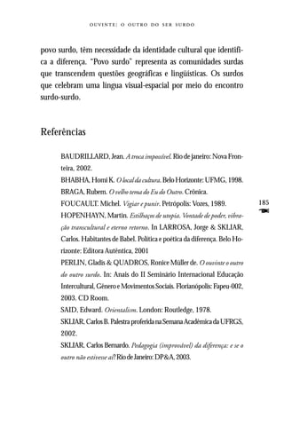:     



povo surdo, têm necessidade da identidade cultural que identifi-
ca a diferença. “Povo surdo” representa as comunidades surdas
que transcendem questões geográficas e lingüísticas. Os surdos
que celebram uma língua visual-espacial por meio do encontro
surdo-surdo.



Referências

      BAUDRILLARD, Jean. A troca impossível. Rio de janeiro: Nova Fron-
      teira, 2002.
      BHABHA, Homi K. O local da cultura. Belo Horizonte: UFMG, 1998.
      BRAGA, Rubem. O velho tema do Eu do Outro. Crônica.
      FOUCAULT. Michel. Vigiar e punir. Petrópolis: Vozes, 1989.               185
      HOPENHAYN, Martin. Estilhaços de utopia. Vontade de poder, vibra-        F
      ção transcultural e eterno retorno. In LARROSA, Jorge & SKLIAR,
      Carlos. Habitantes de Babel. Política e poética da diferença. Belo Ho-
      rizonte: Editora Autêntica, 2001
      PERLIN, Gladis & QUADROS, Ronice Müller de. O ouvinte o outro
      do outro surdo. In: Anais do II Seminário Internacional Educação
      Intercultural, Gênero e Movimentos Sociais. Florianópolis: Fapeu-002,
      2003. CD Room.
      SAID, Edward. Orientalism. London: Routledge, 1978.
      SKLIAR, Carlos B. Palestra proferida na Semana Acadêmica da UFRGS,
      2002.
      SKLIAR, Carlos Bernardo. Pedagogia (improvável) da diferença: e se o
      outro não estivesse aí? Rio de Janeiro: DP&A, 2003.
 