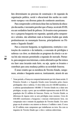   



     fato determinante no processo de construção e de expansão da
     organização política, social e educacional dos surdos no conti-
     nente europeu e em diversos países do continente americano.
          Para compreender a relevância desse fato na história da educa-
     ção dos surdos, é necessário perceber que a França, no século XVIII,
     era um verdadeiro barril de pólvora. Os levantes eram permanen-
     tes e a pequena burguesia em expansão, apoiada pelos campone-
     ses e artesãos, não admitiam mais as benesses feudais que ainda
     predominavam na monarquia francesa, principalmente no Pri-
     meiro e Segundo Estado9.
          Para a crescente burguesia, os regulamentos, restrições e con-
     tenções do comércio e da indústria, a concessão de privilégios à
     nobreza e ao clero, os obstáculos ao progresso da ciência e as no-
20   vas leis não estavam permitindo a expansão de mercado. Portan-
f    to, para assegurar seus interesses, a única alternativa que lhe restava
     era fazer uma incursão mais forte, ou seja, apoiar os levantes e
     contribuir para uma mudança política na sociedade francesa.
          É nesse cenário que os membros do Terceiro Estado, campo-
     neses, artesãos e burguesia unem-se, teoricamente, através de um

     9
         Nesse período, a França era composta basicamente por três classes sociais. O
         Primeiro Estado e o Segundo Estado eram formados pelas classes
         privilegiadas: clero e nobreza. O clero tinha cerca de 130.000 membros, e
         a nobreza aproximadamente 140.000. O Terceiro Estado era a classe sem
         privilégios, ou seja, o povo, que na realidade representava mais de 95% da
         população dos 25 milhões de franceses. Porém, no Terceiro Estado, as
         diferenças de riqueza entre os sem privilégios eram enormes. Cerca de
         250.000 constituíam a burguesia e estavam relativamente bem, em
         comparação com o restante da população do Terceiro Estado. Um outro
         grupo era de artesãos e seu número se elevava a 2 milhões e meio. E cerca
         de 22 milhões eram camponeses que trabalhavam na terra. Era com os
         impostos do Terceiro Estado que o clero e nobreza sobreviviam.
 
