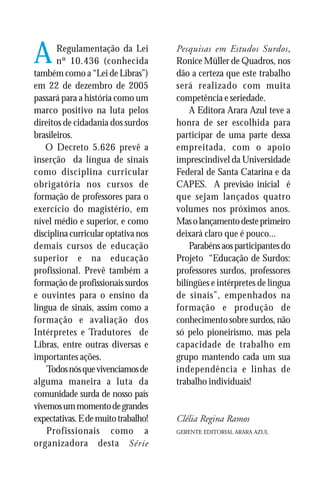 A      Regulamentação da Lei
       nº 10.436 (conhecida
também como a “Lei de Libras”)
                                     Pesquisas em Estudos Surdos,
                                     Ronice Müller de Quadros, nos
                                     dão a certeza que este trabalho
em 22 de dezembro de 2005            será realizado com muita
passará para a história como um      competência e seriedade.
marco positivo na luta pelos             A Editora Arara Azul teve a
direitos de cidadania dos surdos     honra de ser escolhida para
brasileiros.                         participar de uma parte dessa
   O Decreto 5.626 prevê a           empreitada, com o apoio
inserção da língua de sinais         imprescindível da Universidade
como disciplina curricular           Federal de Santa Catarina e da
obrigatória nos cursos de            CAPES. A previsão inicial é
formação de professores para o       que sejam lançados quatro
exercício do magistério, em          volumes nos próximos anos.
nível médio e superior, e como       Mas o lançamento deste primeiro
disciplina curricular optativa nos   deixará claro que é pouco...
demais cursos de educação                Parabéns aos participantes do
superior e na educação               Projeto “Educação de Surdos:
profissional. Prevê também a         professores surdos, professores
formação de profissionais surdos     bilíngües e intérpretes de língua
e ouvintes para o ensino da          de sinais”, empenhados na
língua de sinais, assim como a       formação e produção de
formação e avaliação dos             conhecimento sobre surdos, não
Intérpretes e Tradutores de          só pelo pioneirismo, mas pela
Libras, entre outras diversas e      capacidade de trabalho em
importantes ações.                   grupo mantendo cada um sua
    Todos nós que vivenciamos de     independência e linhas de
alguma maneira a luta da             trabalho individuais!
comunidade surda de nosso país
vivemos um momento de grandes
expectativas. E de muito trabalho!   Clélia Regina Ramos
    Profissionais como a             GERENTE EDITORIAL ARARA AZUL

organizadora desta Série
 