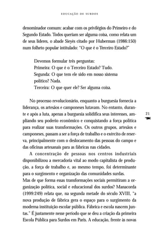   



denominador comum: acabar com os privilégios do Primeiro e do
Segundo Estado. Todos queriam ser alguma coisa, como relata um
de seus líderes, o abade Sieyès citado por Huberman (1986:150)
num folheto popular intitulado: “O que é o Terceiro Estado?”

      Devemos formular três perguntas:
      Primeira: O que é o Terceiro Estado? Tudo.
      Segunda: O que tem ele sido em nosso sistema
      político? Nada.
      Terceira: O que quer ele? Ser alguma coisa.

     No processo revolucionário, enquanto a burguesia fornecia a
liderança, os artesãos e camponeses lutavam. No entanto, duran-
te e após a luta, apenas a burguesia solidifica seus interesses, am-   21
pliando seu poderio econômico e conquistando a força política          F
para realizar suas transformações. Os outros grupos, artesãos e
camponeses, passam a ser a força de trabalho e o exército de reser-
va, principalmente com o deslocamento das pessoas do campo e
das oficinas artesanais para as fábricas nas cidades.
     A concentração de pessoas nos centros industriais
disponibilizou a mercadoria vital ao modo capitalista de produ-
ção, a força de trabalho e, ao mesmo tempo, foi determinante
para o surgimento e organização das comunidades surdas.
Mas de que forma essas transformações sociais permitiram a or-
ganização política, social e educacional dos surdos? Manacorda
(1999:249) relata que, na segunda metade do século XVIII, “a
nova produção de fábrica gera o espaço para o surgimento da
moderna instituição escolar pública. Fábrica e escola nascem jun-
tas.” É justamente nesse período que se deu a criação da primeira
Escola Pública para Surdos em Paris. A educação, frente às novas
 