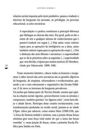   



     relações sociais impostas pelo meio produtivo, passou a traduzir o
     interesse da burguesia em ascensão, ao privilegiar, no processo
     educacional, as artes mecânicas:

           A especulação e a prática constituem a principal diferença
           que distingue as ciências das artes. Em geral, pode-se dar o
           nome de arte a qualquer sistema de conhecimentos que é
           possível traduzir em regras [...] Mas assim como existem
           regras para as operações da inteligência ou a alma, assim
           também existem regras para as operações do corpo [...] Daí
           a distinção das artes liberais e mecânicas e a superioridade
           que se dá às primeiras sobre as segundas [...] superioridade
           que, sem dúvida, é injusta por muitos motivos (D’Alembert,
22         citado por Manacorda, 1999: 240).
f
         Nesse momento histórico, educar todos os homens e reorga-
     nizar o saber através das artes mecânicas são os grandes objetivos
     da burguesia, de utopistas, reformadores e revolucionários, pas-
     sando a ser o eixo estruturante e organizativo das Escolas Públi-
     cas. E de novo os interesses da burguesia prevalecem.
     Os surdos que faziam parte do Terceiro Estado, mesmo que sujei-
     tos às relações sociais vigentes, provavelmente como os artesãos e
     camponeses, também queriam “ser alguma coisa”, como bem dis-
     se o abade Sievès. Partícipes desse cenário revolucionário, com
     transformações profundas no tecido social, juntam-se ao abade
     L’Epée, talvez por saberem, como ensina Marx (1996:378), que
     “a força do homem isolado é mínima, mas a junção dessas forças
     mínimas gera uma força total maior do que a soma das forças
     reunidas” e, nessa junção de forças, criam a primeira Escola Pú-
     blica para Surdos em Paris.
 
