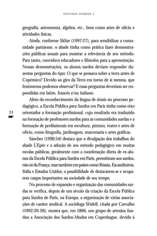   



     geografia, astronomia, álgebra, etc., bem como artes de ofício e
     atividades físicas.
          Ainda, conforme Skliar (1997:27), para sensibilizar a comu-
     nidade parisiense, o abade tinha como prática fazer demonstra-
     ções públicas anuais para mostrar a relevância de seu método.
     Para tanto, convidava educadores e filósofos para a apresentação.
     Nessas demonstrações, os alunos surdos deviam responder du-
     zentas perguntas do tipo: O que se pensava sobre a terra antes de
     Copérnico? Devido ao giro da Terra em torno de si mesma, que
     fenômenos podemos observar? E essas perguntas deveriam ser res-
     pondidas em latim, francês e/ou italiano.
          Além do reconhecimento da língua de sinais no processo pe-
     dagógico, a Escola Pública para Surdos em Paris tinha como eixo
24   orientador a formação profissional, cujo resultado era traduzido
f    na formação de professores surdos para as comunidades surdas e a
     formação de profissionais em escultura, pintura, teatro e artes de
     ofício, como litografia, jardinagem, marcenaria e artes gráficas.
          Sánchez (1990:54) destaca que a divulgação dos trabalhos do
     abade L’Epée e a adoção de seu método pedagógico em muitas
     escolas públicas, geralmente com a coordenação direta de ex-alu-
     nos da Escola Pública para Surdos em Paris, permitiram aos surdos,
     não só da França, mas também em países como Rússia, Escandinávia,
     Itália e Estados Unidos, a possibilidade de destacarem-se e ocupa-
     rem cargos importantes na sociedade de seu tempo.
          No processo de expansão e organização das comunidades sur-
     das se verifica, depois de um século da criação da Escola Pública
     para Surdos de Paris, na Europa, a organização de várias associa-
     ções de caráter sindical. A socióloga Widell, citada por Carvalho
     (1992:20-26), mostra que, em 1866, um grupo de artesãos fun-
     dou a Associação dos Surdos-Mudos em Copenhague, devido à
 