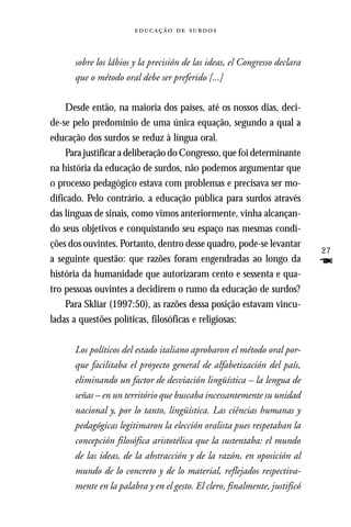  



      sobre los lábios y la precisión de las ideas, el Congresso declara
      que o método oral debe ser preferido [...]

    Desde então, na maioria dos países, até os nossos dias, deci-
de-se pelo predomínio de uma única equação, segundo a qual a
educação dos surdos se reduz à língua oral.
    Para justificar a deliberação do Congresso, que foi determinante
na história da educação de surdos, não podemos argumentar que
o processo pedagógico estava com problemas e precisava ser mo-
dificado. Pelo contrário, a educação pública para surdos através
das línguas de sinais, como vimos anteriormente, vinha alcançan-
do seus objetivos e conquistando seu espaço nas mesmas condi-
ções dos ouvintes. Portanto, dentro desse quadro, pode-se levantar
                                                                           27
a seguinte questão: que razões foram engendradas ao longo da               F
história da humanidade que autorizaram cento e sessenta e qua-
tro pessoas ouvintes a decidirem o rumo da educação de surdos?
    Para Skliar (1997:50), as razões dessa posição estavam vincu-
ladas a questões políticas, filosóficas e religiosas:

      Los políticos del estado italiano aprobaron el método oral por-
      que facilitaba el proyecto general de alfabetización del país,
      eliminando un factor de desviación lingüística – la lengua de
      señas – en un território que buscaba incessantemente su unidad
      nacional y, por lo tanto, lingüística. Las ciências humanas y
      pedagógicas legitimaron la elección oralista pues respetaban la
      concepción filosófica aristotélica que la sustentaba: el mundo
      de las ideas, de la abstracción y de la razón, en oposición al
      mundo de lo concreto y de lo material, reflejados respectiva-
      mente en la palabra y en el gesto. El clero, finalmente, justificó
 