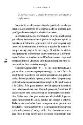   



           la elección oralista a través de argumentos espirituales y
           confessionales.

          No entanto, acredita-se que, além das questões levantadas por
     Skliar, o posicionamento do Congresso pode ser analisado pelo
     paradigma homem-máquina da ciência moderna.
          A ciência moderna que se evidenciou no século XVII postula
     que todos os fenômenos naturais podem ser explicados a partir da
     matéria em movimento e que o universo é uma máquina, cujo
     sistema de funcionamento é mecânico e trabalha da mesma for-
     ma que as engrenagens de um relógio. O objetivo da ciência,
     nesse paradigma, é descobrir as leis que determinam o movimen-
     to dos fenômenos. Analisando, os filósofos modernos chegaram à
28
     conclusão de que o universo é uma máquina complexa cujos ele-
f    mentos vitais são a matéria e a energia.
          Conforme Japiassu (1991:91-111), é no início do século XVII
     que se afirma o novo campo epistemológico da teoria física. As
     leis de Kepler já definem, em termos matemáticos, um primeiro
     núcleo de inteligibilidade rigorosa, muito embora ele permaneça
     prisioneiro dos esquemas mentais astrológicos. O grande nome é
     o de Galileu. É ele quem inscreve a nova linguagem matemática
     num universo cada vez mais liberto de preocupações míticas. O
     universo não é mais povoado de anjos nem tampouco de demô-
     nios. Galileu ousa olhar para os céus sem a lente da fé. A preocu-
     pação fundamental de Galileu consiste em decifrar o universo.
     Todas as suas conclusões fazem com que os astros percam a sua
     divindade e, conseqüentemente, o esquema reinante do universo
     tende a desaparecer. O espaço mítico dos céus torna-se um es-
     paço físico, no qual as revoluções siderais se transformam num
 