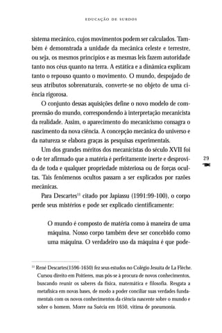   



sistema mecânico, cujos movimentos podem ser calculados. Tam-
bém é demonstrada a unidade da mecânica celeste e terrestre,
ou seja, os mesmos princípios e as mesmas leis fazem autoridade
tanto nos céus quanto na terra. A estática e a dinâmica explicam
tanto o repouso quanto o movimento. O mundo, despojado de
seus atributos sobrenaturais, converte-se no objeto de uma ci-
ência rigorosa.
     O conjunto dessas aquisições define o novo modelo de com-
preensão do mundo, correspondendo à interpretação mecanicista
da realidade. Assim, o aparecimento do mecanicismo consagra o
nascimento da nova ciência. A concepção mecânica do universo e
da natureza se elabora graças às pesquisas experimentais.
     Um dos grandes méritos dos mecanicistas do século XVII foi
o de ter afirmado que a matéria é perfeitamente inerte e desprovi-                 29
da de toda e qualquer propriedade misteriosa ou de forças ocul-                    F
tas. Tais fenômenos ocultos passam a ser explicados por razões
mecânicas.
     Para Descartes11 citado por Japiassu (1991:99-100), o corpo
perde seus mistérios e pode ser explicado cientificamente:

          O mundo é composto de matéria como à maneira de uma
          máquina. Nosso corpo também deve ser concebido como
          uma máquina. O verdadeiro uso da máquina é que pode-


11
     René Descartes(1596-1650) fez seus estudos no Colégio Jesuíta de La Flèche.
     Cursou direito em Poitieres, mas pôs-se à procura de novos conhecimentos,
     buscando reunir os saberes da física, matemática e filosofia. Resgata a
     metafísica em novas bases, de modo a poder conciliar suas verdades funda-
     mentais com os novos conhecimentos da ciência nascente sobre o mundo e
     sobre o homem. Morre na Suécia em 1650, vitima de pneumonia.
 