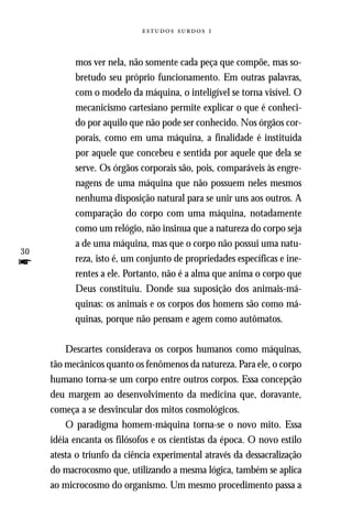   



           mos ver nela, não somente cada peça que compõe, mas so-
           bretudo seu próprio funcionamento. Em outras palavras,
           com o modelo da máquina, o inteligível se torna visível. O
           mecanicismo cartesiano permite explicar o que é conheci-
           do por aquilo que não pode ser conhecido. Nos órgãos cor-
           porais, como em uma máquina, a finalidade é instituída
           por aquele que concebeu e sentida por aquele que dela se
           serve. Os órgãos corporais são, pois, comparáveis às engre-
           nagens de uma máquina que não possuem neles mesmos
           nenhuma disposição natural para se unir uns aos outros. A
           comparação do corpo com uma máquina, notadamente
           como um relógio, não insinua que a natureza do corpo seja
           a de uma máquina, mas que o corpo não possui uma natu-
30
f          reza, isto é, um conjunto de propriedades específicas e ine-
           rentes a ele. Portanto, não é a alma que anima o corpo que
           Deus constituiu. Donde sua suposição dos animais-má-
           quinas: os animais e os corpos dos homens são como má-
           quinas, porque não pensam e agem como autômatos.

         Descartes considerava os corpos humanos como máquinas,
     tão mecânicos quanto os fenômenos da natureza. Para ele, o corpo
     humano torna-se um corpo entre outros corpos. Essa concepção
     deu margem ao desenvolvimento da medicina que, doravante,
     começa a se desvincular dos mitos cosmológicos.
         O paradigma homem-máquina torna-se o novo mito. Essa
     idéia encanta os filósofos e os cientistas da época. O novo estilo
     atesta o triunfo da ciência experimental através da dessacralização
     do macrocosmo que, utilizando a mesma lógica, também se aplica
     ao microcosmo do organismo. Um mesmo procedimento passa a
 