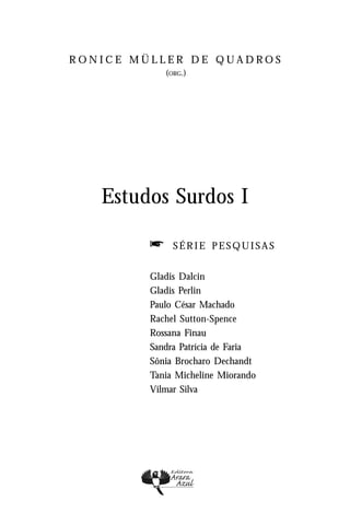 RONICE MÜLLER DE QUADROS
             (ORG.)




   Estudos Surdos I

         f     SÉRIE PESQUISAS


         Gladis Dalcin
         Gladis Perlin
         Paulo César Machado
         Rachel Sutton-Spence
         Rossana Finau
         Sandra Patrícia de Faria
         Sônia Brocharo Dechandt
         Tania Micheline Miorando
         Vilmar Silva
 