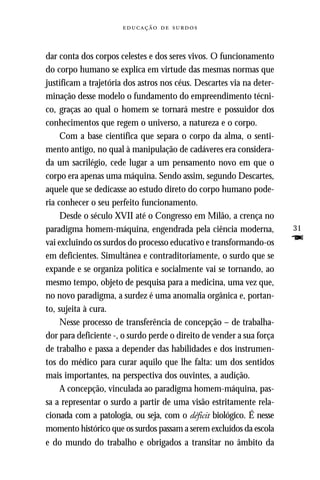   



dar conta dos corpos celestes e dos seres vivos. O funcionamento
do corpo humano se explica em virtude das mesmas normas que
justificam a trajetória dos astros nos céus. Descartes via na deter-
minação desse modelo o fundamento do empreendimento técni-
co, graças ao qual o homem se tornará mestre e possuidor dos
conhecimentos que regem o universo, a natureza e o corpo.
     Com a base científica que separa o corpo da alma, o senti-
mento antigo, no qual à manipulação de cadáveres era considera-
da um sacrilégio, cede lugar a um pensamento novo em que o
corpo era apenas uma máquina. Sendo assim, segundo Descartes,
aquele que se dedicasse ao estudo direto do corpo humano pode-
ria conhecer o seu perfeito funcionamento.
     Desde o século XVII até o Congresso em Milão, a crença no
paradigma homem-máquina, engendrada pela ciência moderna,              31
vai excluindo os surdos do processo educativo e transformando-os       F
em deficientes. Simultânea e contraditoriamente, o surdo que se
expande e se organiza política e socialmente vai se tornando, ao
mesmo tempo, objeto de pesquisa para a medicina, uma vez que,
no novo paradigma, a surdez é uma anomalia orgânica e, portan-
to, sujeita à cura.
     Nesse processo de transferência de concepção – de trabalha-
dor para deficiente -, o surdo perde o direito de vender a sua força
de trabalho e passa a depender das habilidades e dos instrumen-
tos do médico para curar aquilo que lhe falta: um dos sentidos
mais importantes, na perspectiva dos ouvintes, a audição.
     A concepção, vinculada ao paradigma homem-máquina, pas-
sa a representar o surdo a partir de uma visão estritamente rela-
cionada com a patologia, ou seja, com o déficit biológico. É nesse
momento histórico que os surdos passam a serem excluídos da escola
e do mundo do trabalho e obrigados a transitar no âmbito da
 