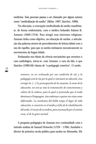  



     medicina. Esse processo passou a ser chamado por alguns autores
     como “medicalização da surdez” (Skliar, 1997; Sánchez, 1990).
        Na educação, a concepção medicalizada da surdez manifesta-
     se, de forma embrionária, com o médico holandês Johann K.
     Amman (1669-1724). Para atingir seus interesses religiosos,
     Amman tinha como objetivo, na educação de surdos, a articula-
     ção das palavras através de procedimentos de leitura labial com o
     uso do espelho, para que os surdos imitassem mecanicamente os
     movimentos da língua falada.
        Embasados nos ideais da ciência mecanicista que aventava a
     cura audiológica, inicia-se, com Amman, a cura da fala, o que
     Sánchez (1990:50) chama de “a pedagogia corretiva”. O surdo,
32
f          entonces, va ser rechazado por sua condición de tal, y la
           pedagogía será la vía por la qual se intentará no educarlo, sino
           corregir-lo. [...] La preocupación de los maestros, la meta de la
           educación, no será ya más la transmissión de conocimientos y
           valores de la cultura, para lo qual se procuraba que el sordo
           dominasse el lenguagem, sino enderezar a quines son vistos como
           deformados. La enseñanza del habla ocupa el lugar de toda
           educación, se convierte en el medio y el fin de la rehabilitación
           del sordo, el rescate de su sordera, para encauzarlo por el camino
           recto, el de la gente normal.


        A proposta pedagógica de Amman teve continuidade com o
     método oralista de Samuel Heinecke (1729 – 1784), fundador e
     diretor da primeira escola pública para surdos na Alemanha. Ele
 