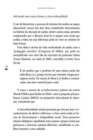   



     Iniciando uma outra leitura: a interculturalidade

     O ato de historicizar o processo de inclusão dos surdos no espaço
     educacional, através dos dois fatos considerados determinantes
     na história da educação de surdos, dentre outras coisas, permitiu
     compreender que o discurso atual de se propor uma escola que
     acolha a todos em suas diferenças pode ser visto no mínimo de
     duas formas.
         Uma delas é através da visão medicalizada da surdez com a
     “pedagogia corretiva” (Congresso de Milão), que pode ser
     exemplificada com uma fala da entrevista da professora Maria
     Teresa Mantoan, em maio de 2005, concedida à revista Nova
     Escola:
34
f          É até positivo que o professor de uma criança surda não
           saiba libras [sic], porque ela tem que entender a língua por-
           tuguesa escrita. Ter noções de libras [sic] facilita a comuni-
           cação, mas não é essencial para a aula.

         A outra é através do reconhecimento político da surdez
     (Escola Pública para Surdos em Paris), como é proposto pela pro-
     fessora Candau (2003:5) na perspectiva intercultural de educa-
     ção, entendendo que:

          A interculturalidade orienta processos que têm por base o re-
     conhecimento do direito à diferença e à luta contra todas as for-
     mas de discriminação e desigualdade social. Tenta promover
     relações dialógicas e igualitárias entre pessoas e grupos sociais que
     pertencem a universos culturais diferentes, trabalhando os con-
     flitos inerentes a esta realidade.
 