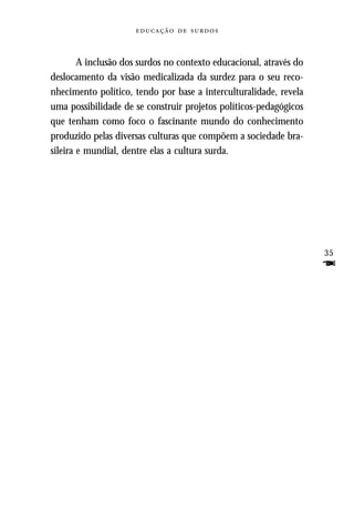   



        A inclusão dos surdos no contexto educacional, através do
deslocamento da visão medicalizada da surdez para o seu reco-
nhecimento político, tendo por base a interculturalidade, revela
uma possibilidade de se construir projetos políticos-pedagógicos
que tenham como foco o fascinante mundo do conhecimento
produzido pelas diversas culturas que compõem a sociedade bra-
sileira e mundial, dentre elas a cultura surda.




                                                                    35
                                                                    F
 