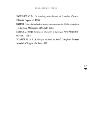   



SÁNCHEZ, C. M. La increible y triste historia de la sordera. Caracas:
Editorial Ceprosord, 1990.
SKLIAR, C. La educación de los sordos: una reconstruccion histórica, cognitiva
y pedagógica. Mendonça: EDIUNC, 1997.
SKLIAR, C. (Org.). Surdez: um olhar sobre as diferenças. Porto Alegre: Me-
diação, 1998.
SOARES, M. A. L. A educação do surdo no Brasil. Campinas: Autores
Associados/Bragança Paulista, 1999.




                                                                                 37
                                                                                 F
 