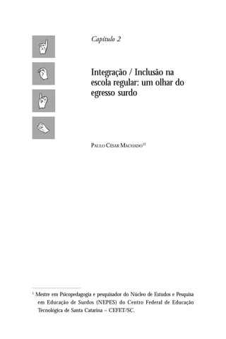 Capítulo 2



                            Integração / Inclusão na
                            escola regular: um olhar do
                            egresso surdo




                            PAULO CÉSAR MACHADO12




1
    Mestre em Psicopedagogia e pesquisador do Núcleo de Estudos e Pesquisa
    em Educação de Surdos (NEPES) do Centro Federal de Educação
    Tecnológica de Santa Catarina – CEFET/SC.
 
