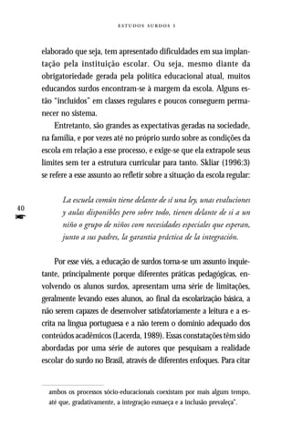   



     elaborado que seja, tem apresentado dificuldades em sua implan-
     tação pela instituição escolar. Ou seja, mesmo diante da
     obrigatoriedade gerada pela política educacional atual, muitos
     educandos surdos encontram-se à margem da escola. Alguns es-
     tão “incluídos” em classes regulares e poucos conseguem perma-
     necer no sistema.
          Entretanto, são grandes as expectativas geradas na sociedade,
     na família, e por vezes até no próprio surdo sobre as condições da
     escola em relação a esse processo, e exige-se que ela extrapole seus
     limites sem ter a estrutura curricular para tanto. Skliar (1996:3)
     se refere a esse assunto ao refletir sobre a situação da escola regular:

            La escuela común tiene delante de sí una ley, unas evaluciones
40
            y aulas disponibles pero sobre todo, tienen delante de si a un
f           niño o grupo de niños com necesidades especiales que esperan,
            junto a sus padres, la garantia práctica de la integración.

          Por esse viés, a educação de surdos torna-se um assunto inquie-
     tante, principalmente porque diferentes práticas pedagógicas, en-
     volvendo os alunos surdos, apresentam uma série de limitações,
     geralmente levando esses alunos, ao final da escolarização básica, a
     não serem capazes de desenvolver satisfatoriamente a leitura e a es-
     crita na língua portuguesa e a não terem o domínio adequado dos
     conteúdos acadêmicos (Lacerda, 1989). Essas constatações têm sido
     abordadas por uma série de autores que pesquisam a realidade
     escolar do surdo no Brasil, através de diferentes enfoques. Para citar


       ambos os processos sócio-educacionais coexistam por mais algum tempo,
       até que, gradativamente, a integração esmaeça e a inclusão prevaleça”.
 