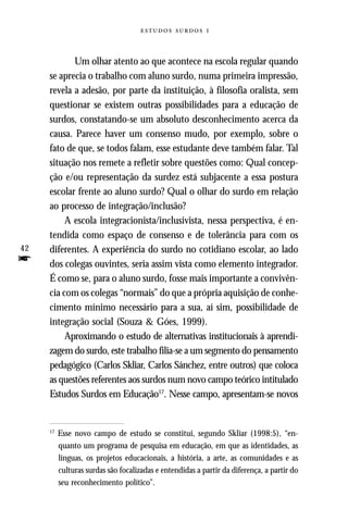   



            Um olhar atento ao que acontece na escola regular quando
     se aprecia o trabalho com aluno surdo, numa primeira impressão,
     revela a adesão, por parte da instituição, à filosofia oralista, sem
     questionar se existem outras possibilidades para a educação de
     surdos, constatando-se um absoluto desconhecimento acerca da
     causa. Parece haver um consenso mudo, por exemplo, sobre o
     fato de que, se todos falam, esse estudante deve também falar. Tal
     situação nos remete a refletir sobre questões como: Qual concep-
     ção e/ou representação da surdez está subjacente a essa postura
     escolar frente ao aluno surdo? Qual o olhar do surdo em relação
     ao processo de integração/inclusão?
          A escola integracionista/inclusivista, nessa perspectiva, é en-
     tendida como espaço de consenso e de tolerância para com os
42   diferentes. A experiência do surdo no cotidiano escolar, ao lado
f    dos colegas ouvintes, seria assim vista como elemento integrador.
     É como se, para o aluno surdo, fosse mais importante a convivên-
     cia com os colegas “normais” do que a própria aquisição de conhe-
     cimento mínimo necessário para a sua, aí sim, possibilidade de
     integração social (Souza & Góes, 1999).
          Aproximando o estudo de alternativas institucionais à aprendi-
     zagem do surdo, este trabalho filia-se a um segmento do pensamento
     pedagógico (Carlos Skliar, Carlos Sánchez, entre outros) que coloca
     as questões referentes aos surdos num novo campo teórico intitulado
     Estudos Surdos em Educação17. Nesse campo, apresentam-se novos


     17
          Esse novo campo de estudo se constitui, segundo Skliar (1998:5), “en-
          quanto um programa de pesquisa em educação, em que as identidades, as
          línguas, os projetos educacionais, a história, a arte, as comunidades e as
          culturas surdas são focalizadas e entendidas a partir da diferença, a partir do
          seu reconhecimento político”.
 