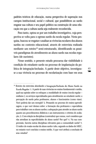   ⁄ 



padrões teóricos de educação, numa perspectiva de superação nos
campos institucional, social e cultural, que possibilitem ao surdo
resgatar sua cultura e seu papel político na construção de uma edu-
cação em que a cultura surda seja realmente reconhecida.
     Para tanto, optou-se por um trabalho investigativo, cuja pers-
pectiva se volta para o egresso surdo da escola regular. Nesta pes-
quisa, buscou-se resgatar e analisar as vivências escolares dos alunos
surdos no contexto educacional, através de entrevista realizada
mediante um roteiro18 semi-estruturado, identificando os possí-
veis paradigmas do atendimento ao aluno surdo nas escolas regu-
lares (de ouvintes).
     Nesse sentido, o presente estudo procurou dar visibilidade à
condição do estudante surdo no processo de implantação da po-
lítica de integração/inclusão. A partir deste objetivo, investigou-                  43
se a sua vivência no processo de escolarização com base em seus                      F

18
     Roteiro da entrevista abordando a Integração/Inclusão do Aluno Surdo na
     Escola Regular: 1. A partir de suas vivências no ensino fundamental e médio,
     qual sua opinião sobre os enfoques: a modalidade de ensino (escola regular –
     oralismo ); os serviços especializados para atendimento ao estudante surdo; a
     percepção do surdo pelos professores, alunos e funcionários (como viam).
     Você poderia dar um exemplo? 2. Pensando no processo de ensino-aprendi-
     zagem, o que você destaca sobre: a formação dos professores e especialistas
     para trabalhar com os alunos surdos; a adequação para atender ao aluno surdo
     quanto aos procedimentos didáticos e aos instrumentos e critérios de avalia-
     ção; 3. Com relação às disciplinas (conteúdos) que cursou, você considera que
     elas atendiam às especificidades do aluno surdo? Por quê? 4. Na sua com-
     preensão, haveria outras disciplinas relevantes para a comunidade surda? 5.
     O índice de evasão escolar do aluno surdo é alto, segundo os dados do MEC,
     no entanto você concluiu o ensino médio. A que você atribui a conclusão de
     seus estudos?
 