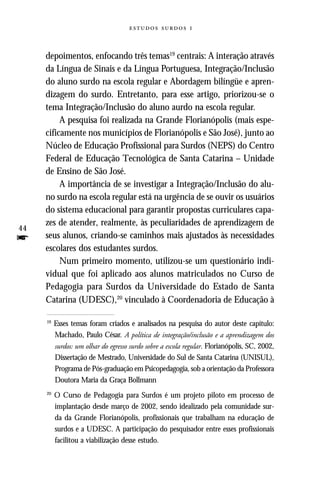   


     depoimentos, enfocando três temas19 centrais: A interação através
     da Língua de Sinais e da Língua Portuguesa, Integração/Inclusão
     do aluno surdo na escola regular e Abordagem bilíngüe e apren-
     dizagem do surdo. Entretanto, para esse artigo, priorizou-se o
     tema Integração/Inclusão do aluno aurdo na escola regular.
          A pesquisa foi realizada na Grande Florianópolis (mais espe-
     cificamente nos municípios de Florianópolis e São José), junto ao
     Núcleo de Educação Profissional para Surdos (NEPS) do Centro
     Federal de Educação Tecnológica de Santa Catarina – Unidade
     de Ensino de São José.
          A importância de se investigar a Integração/Inclusão do alu-
     no surdo na escola regular está na urgência de se ouvir os usuários
     do sistema educacional para garantir propostas curriculares capa-
     zes de atender, realmente, às peculiaridades de aprendizagem de
44
f    seus alunos, criando-se caminhos mais ajustados às necessidades
     escolares dos estudantes surdos.
          Num primeiro momento, utilizou-se um questionário indi-
     vidual que foi aplicado aos alunos matriculados no Curso de
     Pedagogia para Surdos da Universidade do Estado de Santa
     Catarina (UDESC),20 vinculado à Coordenadoria de Educação à

     19
          Esses temas foram criados e analisados na pesquisa do autor deste capítulo:
          Machado, Paulo César. A política de integração/inclusão e a aprendizagem dos
          surdos: um olhar do egresso surdo sobre a escola regular. Florianópolis, SC, 2002,
          Dissertação de Mestrado, Universidade do Sul de Santa Catarina (UNISUL),
          Programa de Pós-graduação em Psicopedagogia, sob a orientação da Professora
          Doutora Maria da Graça Bollmann
     20
          O Curso de Pedagogia para Surdos é um projeto piloto em processo de
          implantação desde março de 2002, sendo idealizado pela comunidade sur-
          da da Grande Florianópolis, profissionais que trabalham na educação de
          surdos e a UDESC. A participação do pesquisador entre esses profissionais
          facilitou a viabilização desse estudo.
 