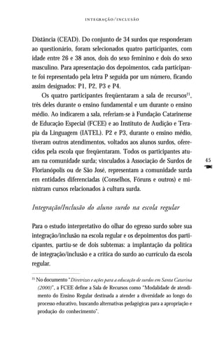   ⁄ 



Distância (CEAD). Do conjunto de 34 surdos que responderam
ao questionário, foram selecionados quatro participantes, com
idade entre 26 e 38 anos, dois do sexo feminino e dois do sexo
masculino. Para apresentação dos depoimentos, cada participan-
te foi representado pela letra P seguida por um número, ficando
assim designados: P1, P2, P3 e P4.
    Os quatro participantes freqüentaram a sala de recursos21,
três deles durante o ensino fundamental e um durante o ensino
médio. Ao indicarem a sala, referiam-se à Fundação Catarinense
de Educação Especial (FCEE) e ao Instituto de Audição e Tera-
pia da Linguagem (IATEL). P2 e P3, durante o ensino médio,
tiveram outros atendimentos, voltados aos alunos surdos, ofere-
cidos pela escola que freqüentaram. Todos os participantes atu-
am na comunidade surda; vinculados à Associação de Surdos de                        45
Florianópolis ou de São José, representam a comunidade surda                        F
em entidades diferenciadas (Conselhos, Fóruns e outros) e mi-
nistram cursos relacionados à cultura surda.

Integração/Inclusão do aluno surdo na escola regular

Para o estudo interpretativo do olhar do egresso surdo sobre sua
integração/inclusão na escola regular e os depoimentos dos parti-
cipantes, partiu-se de dois subtemas: a implantação da política
de integração/inclusão e a crítica do surdo ao currículo da escola
regular.

21
     No documento “Diretrizes e ações para a educação de surdos em Santa Catarina
     (2000)”, a FCEE define a Sala de Recursos como “Modalidade de atendi-
     mento do Ensino Regular destinada a atender a diversidade ao longo do
     processo educativo, buscando alternativas pedagógicas para a apropriação e
     produção do conhecimento”.
 