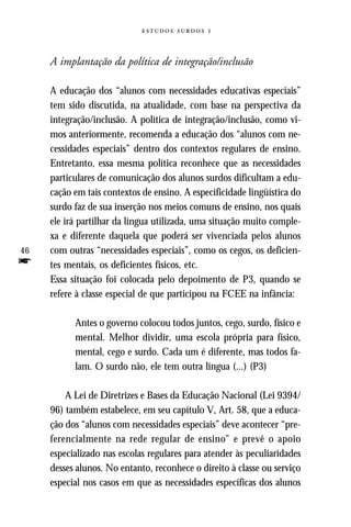   



     A implantação da política de integração/inclusão

     A educação dos “alunos com necessidades educativas especiais”
     tem sido discutida, na atualidade, com base na perspectiva da
     integração/inclusão. A política de integração/inclusão, como vi-
     mos anteriormente, recomenda a educação dos “alunos com ne-
     cessidades especiais” dentro dos contextos regulares de ensino.
     Entretanto, essa mesma política reconhece que as necessidades
     particulares de comunicação dos alunos surdos dificultam a edu-
     cação em tais contextos de ensino. A especificidade lingüística do
     surdo faz de sua inserção nos meios comuns de ensino, nos quais
     ele irá partilhar da língua utilizada, uma situação muito comple-
     xa e diferente daquela que poderá ser vivenciada pelos alunos
46   com outras “necessidades especiais”, como os cegos, os deficien-
f    tes mentais, os deficientes físicos, etc.
     Essa situação foi colocada pelo depoimento de P3, quando se
     refere à classe especial de que participou na FCEE na infância:

           Antes o governo colocou todos juntos, cego, surdo, físico e
           mental. Melhor dividir, uma escola própria para físico,
           mental, cego e surdo. Cada um é diferente, mas todos fa-
           lam. O surdo não, ele tem outra língua (...) (P3)

         A Lei de Diretrizes e Bases da Educação Nacional (Lei 9394/
     96) também estabelece, em seu capítulo V, Art. 58, que a educa-
     ção dos “alunos com necessidades especiais” deve acontecer “pre-
     ferencialmente na rede regular de ensino” e prevê o apoio
     especializado nas escolas regulares para atender às peculiaridades
     desses alunos. No entanto, reconhece o direito à classe ou serviço
     especial nos casos em que as necessidades específicas dos alunos
 