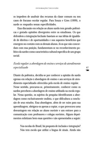   ⁄ 



os impedem de usufruir dos recursos da classe comum ou nos
casos de fracasso escolar regular. Para Souza e Góes (1999), o
surdo se enquadra nessas especificidades.
     Essa discussão em relação ao aluno surdo tem gerado polêmi-
cas e gestado opiniões divergentes entre os estudiosos. Os que
defendem a integração/inclusão baseiam-se nas idéias de igualda-
de de direitos e de oportunidades e nos supostos benefícios que
emergem no contato com os demais alunos. Já os que não concor-
dam com essa posição, fundamentam-se no reconhecimento po-
lítico da surdez como característica cultural específica de um grupo
social.

Escola regular: a abordagem de ensino e serviços de atendimento
especializado                                                          47
                                                                       F
Diante da polêmica, decidiu-se por conhecer a opinião do surdo
egresso em relação à abordagem de ensino e aos serviços de aten-
dimento especializado oferecidos pela escola de ensino regular.
Nesse sentido, procurou-se, primeiramente, conhecer como os
surdos percebem a abordagem de ensino utilizada na escola regu-
lar. Nessa questão, os sujeitos da pesquisa identificaram a abor-
dagem como exclusivamente oralista, o que dificultava a conclu-
são de seus estudos. Essa abordagem, além de ser ruim para sua
aprendizagem, obrigava-os apenas a copiar, o que provocava uma
desvantagem em relação ao aluno ouvinte e um entrave para a
comunicação com professores e colegas ouvintes. Alguns depoi-
mentos enfatizam bem essas questões e são apresentados a seguir:

      Nas escolas do Brasil, há proposta de inclusão e integração?
      Não tem escola que utilize a língua de sinais. Ainda não
 