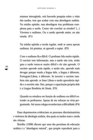   



           estamos interagindo, está havendo pesquisa sobre a visão
           dos surdos, tem que acabar com essa abordagem oralista.
           Na minha opinião, essa abordagem traz problemas com-
           plexos para o surdo. Como vão concluir os estudos? [...]
           Vivemos o oralismo. Ou o surdo aprende assim, ou não
           estuda. (P1)

           Na minha opinião a escola regular, onde se usava apenas
           oralismo, foi péssima, só aprendi a copiar. (P2)

           Com o oralismo fica difícil. O professor fala muito rápido.
           O ouvinte tem informação, mas o surdo não tem, então
           para o surdo torna-se muito difícil e ele não aprende. O
48
f          ouvinte aprende mais rápido, o surdo não, aprende mais
           devagar porque muda a língua dele, a língua é diferente,
           Português/Libras, é diferente. Se inverter o ouvinte tam-
           bém não aprende, se fosse Libras o surdo aprenderia rápi-
           do e o ouvinte não. Sim, porque a capacitação própria dele
           é a Língua Brasileira de Sinais. (P3)

           Quando eu estudava em função do oralismo era difícil en-
           tender os professores. Apesar de me esforçar eu vivia per-
           guntando. Até meus colegas reconheciam a dificuldade.(P4)

         Esses depoimentos evidenciam os processos discriminatórios
     e violentos da ideologia oralista, dos quais os surdos eram e ainda
     são vítimas.
         Botelho (1998) discute que uma das premissas da educação
     oralista é a “abordagem natural”, que propõe reproduzir para o
 