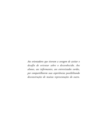 Aos orientadores que tiveram a coragem de aceitar o
desafio de orientar sobre o desconhecido. Aos
alunos, aos informantes, aos entrevistados surdos,
por compartilharem suas experiências possibilitando
desconstruções de muitas representações do outro.
 
