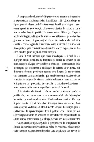   



          A proposta de educação bilíngüe é muito recente e são poucas
     as experiências implementadas. Para Skliar (1997b), um dos prin-
     cipais pesquisadores do bilingüismo no Brasil, essa proposta nas-
     ce em oposição à concepção clínico-terapêutica da surdez e como
     um reconhecimento político da surdez como diferença. Na pers-
     pectiva bilíngüe, a língua de sinais é considerada a primeira lín-
     gua do surdo e a língua majoritária – na modalidade oral e/ou
     escrita – como segunda. Essa visão sobre a surdez e o surdo tem
     sido apoiada pela comunidade de surdos, como expressam os tre-
     chos citados pelos sujeitos dessa pesquisa.
          Góes (1999) informa que essas abordagens – a oralista e a
     bilíngüe, nelas incluídas as decorrentes, como as versões de co-
     municação total, que se vinculam à primeira – sintetizam as duas
52   ideologias que subjazem à educação de surdos: a primeira, sob
f    diferentes formas, privilegia apenas uma língua (a majoritária),
     em contraste com a segunda, que estabelece um espaço efetivo
     também à língua de sinais. Adicionalmente, constata-se no
     bilingüismo um propósito de vincular o trabalho educacional a
     uma preocupação com a experiência cultural do surdo.
          A iniciativa de inserir o aluno surdo na escola regular é
     justificada, por vezes, em termos de uma visão de integração/
     inclusão como oferta de oportunidades educacionais uniformes.
     Supostamente, em virtude das diferenças entre os alunos, bus-
     cam-se ações voltadas ao atendimento dessas diferenças para a
     efetividade da aprendizagem. Essa hipótese levou, nesse estudo,
     à investigação sobre os serviços de atendimento especializado ao
     aluno surdo, acreditando que eles pudessem ser muito freqüentes.
          Cabe salientar que, segundo a perspectiva de integração/in-
     clusão, os serviços especializados, salas de recursos, classes espe-
     ciais não são espaços reconhecidos para aquisição dos níveis de
 