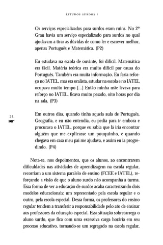   



           Os serviços especializados para surdos eram ruins. No 2º
           Grau havia um serviço especializado para surdos no qual
           ajudavam a tirar as dúvidas de como ler e escrever melhor,
           apenas Português e Matemática. (P2)

           Eu estudava na escola de ouvinte, foi difícil. Matemática
           era fácil. Matéria teórica era muito difícil por causa do
           Português. Também era muita informação. Eu fazia refor-
           ço no IATEL, mas era oralista, estudar na escola e no IATEL
           ocupava muito tempo [...] Então minha mãe levava para
           reforço no IATEL, ficava muito pesado, oito horas por dia
           na sala. (P3)


54
           Em outros dias, quando tinha aquela aula de Português,
f          Geografia, e eu não entendia, eu pedia para ir embora e
           procurava o IATEL, porque eu sabia que lá iria encontrar
           alguém que me explicasse um pouquinho, e quando
           chegava em casa meu pai me ajudava, e assim eu ia progre-
           dindo. (P4)

         Nota-se, nos depoimentos, que os alunos, ao encontrarem
     dificuldades nas atividades de aprendizagem na escola regular,
     recorriam a um sistema paralelo de ensino (FCEE e IATEL), re-
     forçando a visão de que o aluno surdo não acompanha a turma.
     Essa forma de ver a educação de surdos acaba caracterizando dois
     modelos educacionais: um representado pela escola regular e o
     outro, pela escola especial. Dessa forma, os professores do ensino
     regular tendem a transferir a responsabilidade pelo ato de ensinar
     aos professores da educação especial. Essa situação sobrecarrega o
     aluno surdo, que fica com uma excessiva carga horária em seu
     processo educativo, tornando-se um segregado na escola regular,
 