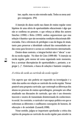   



           isso, aquilo, mas eu não entendo nada. Todos os meus ami-
           gos conseguem. (P4)

         A inserção do aluno surdo nas classes de ensino regular como
     hipótese de uma oferta de oportunidades educacionais é algo que
     não se confirma no presente, o que reforça as idéias dos autores
     Sánchez (1990) e Brito (1993): ambos argumentam que essa
     solução é ilusória e que são necessárias condições educacionais dife-
     renciadas. Daí a relevância de privilegiar o uso da língua de sinais,
     tanto para preservar a identidade cultural das comunidades sur-
     das como para favorecer o acesso ao conhecimento sistematizado.
         Dentro desse contexto, o integrar/incluir não é “alocar” o sur-
     do na escola regular. No dizer de Góes (1999:48): “A inserção na
56   escola regular, pelo menos tal como organizada neste momento,
f    leva a acentuar discrepâncias de oportunidades e, portanto, a se-
     gregar [...]”. Entretanto, a busca de soluções é bastante complexa.

     A crítica do surdo ao currículo da escola regular

     Um aspecto que não poderia ser esquecido na investigação é a
     visão dos surdos em relação ao currículo da escola regular. Tornar
     possível uma proposta curricular, que contemple as diferenças dos
     alunos no processo de ensino-aprendizagem, pressupõe um olhar
     atualizado nas discussões de currículo, que não é um elemento
     inocente e neutro de transmissão desinteressada do conhecimen-
     to social. Ao contrário, o currículo é um espaço político em que se
     enfrentam as diferentes e conflitantes concepções de homem, de
     educação e de sociedade (Lunardi,1998).
         Nesse sentido, julgou-se importante aprofundar a crítica dos
     sujeitos da pesquisa ao currículo da escola regular para atender às
 