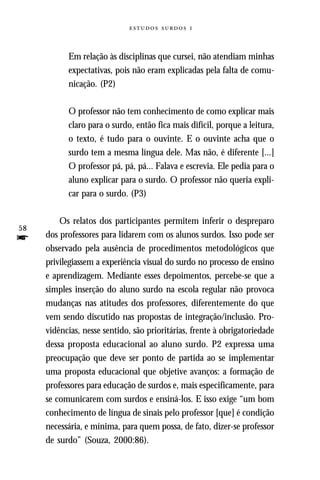   



           Em relação às disciplinas que cursei, não atendiam minhas
           expectativas, pois não eram explicadas pela falta de comu-
           nicação. (P2)

           O professor não tem conhecimento de como explicar mais
           claro para o surdo, então fica mais difícil, porque a leitura,
           o texto, é tudo para o ouvinte. E o ouvinte acha que o
           surdo tem a mesma língua dele. Mas não, é diferente [...]
           O professor pá, pá, pá... Falava e escrevia. Ele pedia para o
           aluno explicar para o surdo. O professor não queria expli-
           car para o surdo. (P3)

         Os relatos dos participantes permitem inferir o despreparo
58
f    dos professores para lidarem com os alunos surdos. Isso pode ser
     observado pela ausência de procedimentos metodológicos que
     privilegiassem a experiência visual do surdo no processo de ensino
     e aprendizagem. Mediante esses depoimentos, percebe-se que a
     simples inserção do aluno surdo na escola regular não provoca
     mudanças nas atitudes dos professores, diferentemente do que
     vem sendo discutido nas propostas de integração/inclusão. Pro-
     vidências, nesse sentido, são prioritárias, frente à obrigatoriedade
     dessa proposta educacional ao aluno surdo. P2 expressa uma
     preocupação que deve ser ponto de partida ao se implementar
     uma proposta educacional que objetive avanços: a formação de
     professores para educação de surdos e, mais especificamente, para
     se comunicarem com surdos e ensiná-los. E isso exige “um bom
     conhecimento de língua de sinais pelo professor [que] é condição
     necessária, e mínima, para quem possa, de fato, dizer-se professor
     de surdo” (Souza, 2000:86).
 
