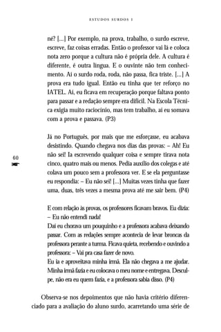   



           né? [...] Por exemplo, na prova, trabalho, o surdo escreve,
           escreve, faz coisas erradas. Então o professor vai lá e coloca
           nota zero porque a cultura não é própria dele. A cultura é
           diferente, é outra língua. E o ouvinte não tem conheci-
           mento. Aí o surdo roda, roda, não passa, fica triste. [...] A
           prova era tudo igual. Então eu tinha que ter reforço no
           IATEL. Aí, eu ficava em recuperação porque faltava ponto
           para passar e a redação sempre era difícil. Na Escola Técni-
           ca exigia muito raciocínio, mas tem trabalho, aí eu somava
           com a prova e passava. (P3)

           Já no Português, por mais que me esforçasse, eu acabava
           desistindo. Quando chegava nos dias das provas: – Ah! Eu
60
           não sei! Ia escrevendo qualquer coisa e sempre tirava nota
f          cinco, quatro mais ou menos. Pedia auxílio dos colegas e até
           colava um pouco sem a professora ver. E se ela perguntasse
           eu respondia: – Eu não sei! [...] Muitas vezes tinha que fazer
           uma, duas, três vezes a mesma prova até me sair bem. (P4)

           E com relação às provas, os professores ficavam bravos. Eu dizia:
           – Eu não entendi nada!
           Daí eu chorava um pouquinho e a professora acabava deixando
           passar. Com as redações sempre acontecia de levar broncas da
           professora perante a turma. Ficava quieta, recebendo e ouvindo a
           professora: – Vai pra casa fazer de novo.
           Eu ia e aproveitava minha irmã. Ela não chegava a me ajudar.
           Minha irmã fazia e eu colocava o meu nome e entregava. Descul-
           pe, não era eu quem fazia, e a professora sabia disso. (P4)

         Observa-se nos depoimentos que não havia critério diferen-
     ciado para a avaliação do aluno surdo, acarretando uma série de
 
