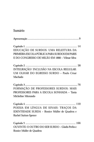 Sumário

Apresentação ............................................................................9

Capítulo 1 ............................................................................ 14
EDUCAÇÃO DE SURDOS: UMA RELEITURA DA
PRIMEIRA ESCOLA PÚBLICA PARA SURDOS EM PARIS
E DO CONGRESSO DE MILÃO EM 1880 – Vilmar Silva

Capítulo 2 ............................................................................ 38
INTEGRAÇÃO/ INCLUSÃO NA ESCOLA REGULAR:
UM OLHAR DO EGRESSO SURDO – Paulo César
Machado

Capítulo 3 ............................................................................ 76
FORMAÇÃO DE PROFESSORES SURDOS: MAIS
PROFESSORES PARA A ESCOLA SONHADA – Tania
Micheline Miorando

Capítulo 4 .......................................................................... 110
POESIA EM LÍNGUA DE SINAIS: TRAÇOS DA
IDENTIDADE SURDA – Ronice Müller de Quadros e
Rachel Sutton-Spence

Capítulo 5 .......................................................................... 166
OUVINTE: O OUTRO DO SER SURDO – Gladis Perlin e
Ronice Müller de Quadros
 