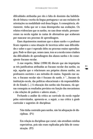   ⁄ 



dificuldades atribuídas por eles à falta de domínio das habilida-
des de leitura.e escrita da língua portuguesa e ao uso exclusivo de
orientações na modalidade oral dessa língua. A conseqüência, ob-
viamente, tinha que ser o mau desempenho nas avaliações. Os
relatos evidenciam que os surdos, no caso desse estudo, permane-
ceram na escola regular às custas de alternativas que acabavam
por mascarar seu processo de aprendizagem.
    Esses depoimentos mostram que o aluno surdo e o professor
ficam expostos a uma situação de incerteza sobre suas dificulda-
des e sobre o que é esperado deles no processo ensino-aprendiza-
gem. Pode-se dizer que, nesses casos, tem-se a escola como criadora
das dificuldades de aprendizagem dos alunos surdos e do conse-
qüente fracasso escolar.
    A esse respeito, Skliar (1998:18) discute que são impróprias
as três justificativas atribuídas ao fracasso escolar dos surdos, ou   61
seja, aquelas que o relacionam aos próprios alunos surdos, aos         F
professores ouvintes e aos métodos de ensino. Segundo esse au-
tor, o fracasso escolar não é fracasso do surdo, é “...fracasso da
instituição-escola, das políticas educacionais e da responsabilida-
de do Estado [...] A educação dos surdos não fracassou, ela ape-
nas conseguiu os resultados previstos em função dos mecanismos
e das relações de poderes e saberes atuais...”
    Fechando a análise da crítica ao currículo da escola regular
pelos entrevistados, apresenta-se, a seguir, a sua crítica à grade
curricular e sugestões de disciplinas:

      Não tinha conteúdo para surdos, não há adequação de dis-
      ciplinas. (P1)

      Em relação às disciplinas que cursei, não atendiam minhas
      expectativas, pois não eram explicadas pela falta de comu-
      nicação. (P2)
 
