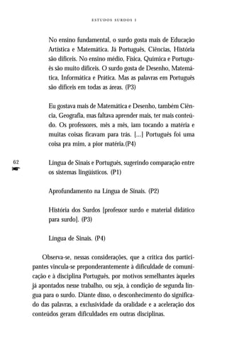   



           No ensino fundamental, o surdo gosta mais de Educação
           Artística e Matemática. Já Português, Ciências, História
           são difíceis. No ensino médio, Física, Química e Portugu-
           ês são muito difíceis. O surdo gosta de Desenho, Matemá-
           tica, Informática e Prática. Mas as palavras em Português
           são difíceis em todas as áreas. (P3)

           Eu gostava mais de Matemática e Desenho, também Ciên-
           cia, Geografia, mas faltava aprender mais, ter mais conteú-
           do. Os professores, mês a mês, iam tocando a matéria e
           muitas coisas ficavam para trás. [...] Português foi uma
           coisa pra mim, a pior matéria.(P4)

62         Língua de Sinais e Português, sugerindo comparação entre
f          os sistemas lingüísticos. (P1)

           Aprofundamento na Língua de Sinais. (P2)

           História dos Surdos [professor surdo e material didático
           para surdo]. (P3)

           Língua de Sinais. (P4)

         Observa-se, nessas considerações, que a crítica dos partici-
     pantes vincula-se preponderantemente à dificuldade de comuni-
     cação e à disciplina Português, por motivos semelhantes àqueles
     já apontados nesse trabalho, ou seja, à condição de segunda lín-
     gua para o surdo. Diante disso, o desconhecimento do significa-
     do das palavras, a exclusividade da oralidade e a aceleração dos
     conteúdos geram dificuldades em outras disciplinas.
 