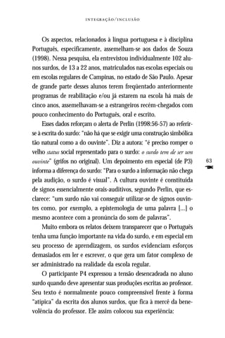   ⁄ 



     Os aspectos, relacionados à língua portuguesa e à disciplina
Português, especificamente, assemelham-se aos dados de Souza
(1998). Nessa pesquisa, ela entrevistou individualmente 102 alu-
nos surdos, de 13 a 22 anos, matriculados nas escolas especiais ou
em escolas regulares de Campinas, no estado de São Paulo. Apesar
de grande parte desses alunos terem freqüentado anteriormente
programas de reabilitação e/ou já estarem na escola há mais de
cinco anos, assemelhavam-se a estrangeiros recém-chegados com
pouco conhecimento do Português, oral e escrito.
     Esses dados reforçam o alerta de Perlin (1998:56-57) ao referir-
se à escrita do surdo: “não há que se exigir uma construção simbólica
tão natural como a do ouvinte”. Diz a autora: “é preciso romper o
velho status social representado para o surdo: o surdo tem de ser um
ouvinte” (grifos no original). Um depoimento em especial (de P3)        63
informa a diferença do surdo: “Para o surdo a informação não chega      F
pela audição, o surdo é visual”. A cultura ouvinte é constituída
de signos essencialmente orais-auditivos, segundo Perlin, que es-
clarece: “um surdo não vai conseguir utilizar-se de signos ouvin-
tes como, por exemplo, a epistemologia de uma palavra [...] o
mesmo acontece com a pronúncia do som de palavras”.
     Muito embora os relatos deixem transparecer que o Português
tenha uma função importante na vida do surdo, e em especial em
seu processo de aprendizagem, os surdos evidenciam esforços
demasiados em ler e escrever, o que gera um fator complexo de
ser administrado na realidade da escola regular.
     O participante P4 expressou a tensão desencadeada no aluno
surdo quando deve apresentar suas produções escritas ao professor.
Seu texto é normalmente pouco compreensível frente à forma
“atípica” da escrita dos alunos surdos, que fica à mercê da bene-
volência do professor. Ele assim colocou sua experiência:
 
