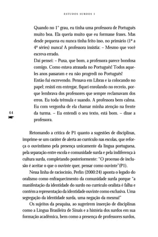   



           Quando no 1° grau, eu tinha uma professora de Português
           muito boa. Ela queria muito que eu formasse frases. Mas
           desde pequena eu nunca tinha feito isso, no primário (1ª a
           4ª séries) nunca! A professora insistia: – Mesmo que você
           escreva errado.
           Daí pensei: – Puxa, que bom, a professora parece bondosa
           comigo. Como estava atrasada no Português! Todos aque-
           les anos passaram e eu não progredi no Português!
           Então fui escrevendo. Pensava em Libras e ia colocando no
           papel; resisti em entregar, fiquei enrolando no recreio, por-
           que lembrava dos professores que sempre reclamavam dos
           erros. Eu toda trêmula e suando. A professora bem calma.
           Eu com vergonha de ela chamar minha atenção na frente
64         da turma. – Eu entendi o seu texto, está bom. – disse a
f          professora.

         Retomando a crítica de P1 quanto a sugestões de disciplinas,
     imprime-se um caráter de alerta ao currículo nas escolas, que refor-
     ça o ouvintismo pela presença unicamente da língua portuguesa,
     pela separação entre escola e comunidade surda e pela indiferença à
     cultura surda, completando posteriormente: “O processo de inclu-
     são é aceitar o que o ouvinte quer, pensar como ouvinte”(P1).
         Nessa linha de raciocínio, Perlin (2000:24) aponta o legado do
     oralismo como enfraquecimento da comunidade surda porque “a
     manifestação da identidade do surdo no currículo oralista é falha e
     contém a representação da identidade ouvinte como exclusiva. Uma
     segregação da identidade surda, uma negação da mesma!”
         Os sujeitos da pesquisa, ao sugerirem inserção de disciplinas
     como a Língua Brasileira de Sinais e a história dos surdos em sua
     formação acadêmica, bem como a presença de professores surdos,
 
