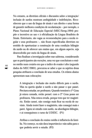   


     No entanto, as diretrizes oficiais e discussões sobre a integração/
     inclusão de surdos mostram ambigüidade e indefinições. Reco-
     nhecem que o uso da língua de sinais é um direito e uma forma
     de garantir melhores condições de escolarização – por exemplo, o
     Plano Nacional de Educação Especial (MEC/Seesp,1994) pro-
     põe o incentivo ao uso e à oficialização da Língua Brasileira de
     Sinais. Entretanto, são vagas as recomendações para a escola re-
     gular e seus professores –, não ficam especificadas diretrizes no
     sentido de oportunizar a construção de uma condição bilíngüe
     do surdo ou de oferecer um ensino que, em algum aspecto, seja
     desenvolvido por meio da língua de sinais.
         Para finalizar a investigação sobre esse subtema, considerando
     que os participantes são exceções, uma vez que concluíram o ensi-
66
     no médio num cenário em que o índice de evasão é alto (segundo
f    dados do MEC/2001), procurou-se saber a que os sujeitos dessa
     pesquisa atribuem a conclusão de seus estudos. Os relatos abaixo
     apresentam suas colocações:

           A integração e inclusão são muito difíceis para o surdo.
           Mas eu queria ajudar o surdo a não passar o que passei.
           Precisava estudar, ser professora. Quando terminei o 1º Grau
           já estava cansada, então pensei: com o 2º Grau posso ser
           professora. Mas estava errada, porque tem que ter magisté-
           rio. Então cansei, não consigo mais ficar na escola de ou-
           vinte. Ainda tentei fazer o magistério, não consegui mais e
           parei. Agora só estudo com surdo, na abordagem bilíngüe,
           e aí conseguimos o curso da UDESC. (P1)

           Atribuo a conclusão do ensino médio à influência da famí-
           lia. No começo, eu não dava importância e não sabia para o
           que poderia servir o estudo. (P2)
 